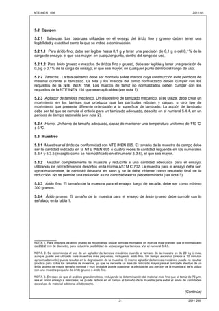 NTE INEN 696 2011-05
2011-290
-2-
5.2 Equipos
5.2.1 Balanzas. Las balanzas utilizadas en el ensayo del árido fino y grueso deben tener una
legibilidad y exactitud como la que se indica a continuación:
5.2.1.1 Para árido fino, debe ser legible hasta 0,1 g y tener una precisión de 0,1 g o del 0,1% de la
carga de ensayo, el que sea mayor, en cualquier punto, dentro del rango de uso.
5.2.1.2 Para árido grueso o mezclas de áridos fino y grueso, debe ser legible y tener una precisión de
0,5 g o 0,1% de la carga de ensayo, el que sea mayor, en cualquier punto dentro del rango de uso.
5.2.2 Tamices. La tela del tamiz debe ser montada sobre marcos cuya construcción evite pérdidas de
material durante el tamizado. La tela y los marcos del tamiz normalizado deben cumplir con los
requisitos de la NTE INEN 154. Los marcos de tamiz no normalizados deben cumplir con los
requisitos de la NTE INEN 154 que sean aplicables (ver nota 1).
5.2.3 Agitador de tamices mecánico. Un dispositivo de tamizado mecánico, si se utiliza, debe crear un
movimiento en los tamices que produzca que las partículas reboten y caigan, u otro tipo de
movimiento que presente diferente orientación a la superficie de tamizado. La acción de tamizado
debe ser tal que se cumpla el criterio para un tamizado adecuado, descrito en el numeral 5.4.4, en un
período de tiempo razonable (ver nota 2).
5.2.4 Horno. Un horno de tamaño adecuado, capaz de mantener una temperatura uniforme de 110 °
C
± 5 °
C.
5.3 Muestreo
5.3.1 Muestrear el árido de conformidad con NTE INEN 695. El tamaño de la muestra de campo debe
ser la cantidad indicada en la NTE INEN 695 o cuatro veces la cantidad requerida en los numerales
5.3.4 y 5.3.5 (excepto como se ha modificado en el numeral 5.3.6), el que sea mayor.
5.3.2 Mezclar completamente la muestra y reducirla a una cantidad adecuada para el ensayo,
utilizando los procedimientos descritos en la norma ASTM C 702. La muestra para el ensayo debe ser,
aproximadamente, la cantidad deseada en seco y se la debe obtener como resultado final de la
reducción. No se permite una reducción a una cantidad exacta predeterminada (ver nota 3).
5.3.3 Árido fino. El tamaño de la muestra para el ensayo, luego de secarla, debe ser como mínimo
300 gramos.
5.3.4 Árido grueso. El tamaño de la muestra para el ensayo de árido grueso debe cumplir con lo
señalado en la tabla 1.
___________
NOTA 1. Para ensayos de árido grueso se recomienda utilizar tamices montados en marcos más grandes que el normalizado
de 203,2 mm de diámetro, para reducir la posibilidad de sobrecargar los tamices. Ver el numeral 5.4.3.
NOTA 2. Se recomienda el uso de un agitador de tamices mecánico cuando el tamaño de la muestra es de 20 kg o más,
aunque puede ser utilizado para muestras más pequeñas, incluyendo árido fino. Un tiempo excesivo (mayor a 10 minutos
aproximadamente) puede resultar en la degradación de la muestra. El mismo agitador de tamices mecánico puede no resultar
práctico para todos los tamaños de muestras, ya que se necesita un área de tamizado mayor para el tamizado efectivo de un
árido grueso de mayor tamaño nominal y muy probable puede ocasionar la pérdida de una porción de la muestra si se lo utiliza
con una muestra pequeña de árido grueso o árido fino.
NOTA 3. En caso de que el análisis granulométrico, incluyendo la determinación del material más fino que el tamiz de 75 µm,
sea el único ensayo a realizarse, se puede reducir en el campo el tamaño de la muestra para evitar el envío de cantidades
excesivas de material adicional al laboratorio.
(Continúa)
 