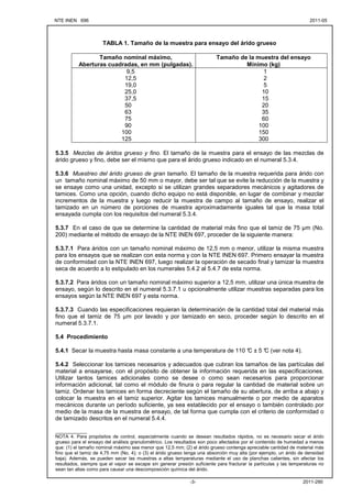 NTE INEN 696 2011-05
2011-290
-3-
TABLA 1. Tamaño de la muestra para ensayo del árido grueso
Tamaño nominal máximo,
Aberturas cuadradas, en mm (pulgadas).
Tamaño de la muestra del ensayo
Mínimo (kg)
9,5
12,5
19,0
25,0
37,5
50
63
75
90
100
125
1
2
5
10
15
20
35
60
100
150
300
5.3.5 Mezclas de áridos grueso y fino. El tamaño de la muestra para el ensayo de las mezclas de
árido grueso y fino, debe ser el mismo que para el árido grueso indicado en el numeral 5.3.4.
5.3.6 Muestreo del árido grueso de gran tamaño. El tamaño de la muestra requerida para árido con
un tamaño nominal máximo de 50 mm o mayor, debe ser tal que se evite la reducción de la muestra y
se ensaye como una unidad, excepto si se utilizan grandes separadores mecánicos y agitadores de
tamices. Como una opción, cuando dicho equipo no está disponible, en lugar de combinar y mezclar
incrementos de la muestra y luego reducir la muestra de campo al tamaño de ensayo, realizar el
tamizado en un número de porciones de muestra aproximadamente iguales tal que la masa total
ensayada cumpla con los requisitos del numeral 5.3.4.
5.3.7 En el caso de que se determine la cantidad de material más fino que el tamiz de 75 µm (No.
200) mediante el método de ensayo de la NTE INEN 697, proceder de la siguiente manera:
5.3.7.1 Para áridos con un tamaño nominal máximo de 12,5 mm o menor, utilizar la misma muestra
para los ensayos que se realizan con esta norma y con la NTE INEN 697. Primero ensayar la muestra
de conformidad con la NTE INEN 697, luego realizar la operación de secado final y tamizar la muestra
seca de acuerdo a lo estipulado en los numerales 5.4.2 al 5.4.7 de esta norma.
5.3.7.2 Para áridos con un tamaño nominal máximo superior a 12,5 mm, utilizar una única muestra de
ensayo, según lo descrito en el numeral 5.3.7.1 u opcionalmente utilizar muestras separadas para los
ensayos según la NTE INEN 697 y esta norma.
5.3.7.3 Cuando las especificaciones requieran la determinación de la cantidad total del material más
fino que el tamiz de 75 µm por lavado y por tamizado en seco, proceder según lo descrito en el
numeral 5.3.7.1.
5.4 Procedimiento
5.4.1 Secar la muestra hasta masa constante a una temperatura de 110 °
C ± 5 °
C (ver nota 4).
5.4.2 Seleccionar los tamices necesarios y adecuados que cubran los tamaños de las partículas del
material a ensayarse, con el propósito de obtener la información requerida en las especificaciones.
Utilizar tantos tamices adicionales como se desee o como sean necesarios para proporcionar
información adicional, tal como el módulo de finura o para regular la cantidad de material sobre un
tamiz. Ordenar los tamices en forma decreciente según el tamaño de su abertura, de arriba a abajo y
colocar la muestra en el tamiz superior. Agitar los tamices manualmente o por medio de aparatos
mecánicos durante un período suficiente, ya sea establecido por el ensayo o también controlado por
medio de la masa de la muestra de ensayo, de tal forma que cumpla con el criterio de conformidad o
de tamizado descritos en el numeral 5.4.4.
____________
NOTA 4. Para propósitos de control, especialmente cuando se desean resultados rápidos, no es necesario secar el árido
grueso para el ensayo del análisis granulométrico. Los resultados son poco afectados por el contenido de humedad a menos
que: (1) el tamaño nominal máximo sea menor que 12,5 mm; (2) el árido grueso contenga apreciable cantidad de material más
fino que el tamiz de 4,75 mm (No. 4); o (3) el árido grueso tenga una absorción muy alta (por ejemplo, un árido de densidad
baja). Además, se pueden secar las muestras a altas temperaturas mediante el uso de planchas calientes, sin afectar los
resultados, siempre que el vapor se escape sin generar presión suficiente para fracturar la partículas y las temperaturas no
sean tan altas como para causar una descomposición química del árido.
 