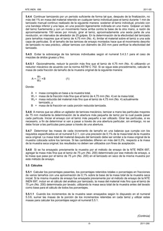 NTE INEN 696 2011-05
2011-290
-5-
5.4.4 Continuar tamizando por un período suficiente de forma tal que, después de la finalización, no
más del 1% en masa del material retenido en cualquier tamiz individual pase el tamiz durante 1 min de
tamizado manual continuo realizado de la siguiente manera: sostener el tamiz individual, provisto con
una bandeja inferior y una tapa, en una posición ligeramente inclinada en una mano. Golpear un lado
del tamiz fuertemente y con un movimiento hacia arriba contra la base de la otra mano, a razón de
aproximadamente 150 veces por minuto, girar el tamiz, aproximadamente una sexta parte de una
revolución, en intervalos de alrededor de 25 golpes. En la determinación de la efectividad del tamizado
para tamaños mayores que el tamiz de 4,75 mm (No. 4), limitar el material sobre el tamiz a una sola
capa de partículas. Si el tamaño de los tamices de ensayo montados hace que el movimiento descrito
de tamizado no sea práctico, utilizar tamices con diámetro de 203 mm para verificar la efectividad del
tamizado.
5.4.5 Evitar la sobrecarga de los tamices individuales según el numeral 5.4.3.1 para el caso de
mezclas de áridos grueso y fino.
5.4.5.1 Opcionalmente, reducir la porción más fina que el tamiz de 4,75 mm (No. 4) utilizando un
reductor mecánico de acuerdo con la norma ASTM C 702. Si se sigue este procedimiento, calcular la
masa de cada fracción de tamaño de la muestra original de la siguiente manera:
B
×
W
W
=
A
2
1
(1)
Donde:
A = masa corregida en base a la muestra total,
W1 = masa de la fracción más fina que el tamiz de 4,75 mm (No. 4) en la masa total,
W2 = masa reducida del material más fino que el tamiz de 4,75 mm (No. 4) actualmente
tamizado, y
B = masa de la fracción en cada porción reducida tamizada.
5.4.6 A menos que se utilice un agitador de tamices mecánico, tamizar a mano las partículas mayores
de 75 mm mediante la determinación de la abertura más pequeña de tamiz por la cual puede pasar
cada partícula. Iniciar el ensayo con el tamiz más pequeño a ser utilizado. Girar las partículas, si es
necesario, a fin de determinar si van a pasar a través de una abertura particular, sin embargo, no se
debe forzar a las partículas para pasar a través de una abertura.
5.4.7 Determinar las masas de cada incremento de tamaño en una balanza que cumpla con los
requisitos especificados en el numeral 5.2.1, con una precisión de 0,1% de la masa total de la muestra
seca original. La masa total del material después del tamizado debe ser similar a la masa original de la
muestra colocada sobre los tamices. Si las cantidades difieren en más del 0,3%, respecto a la masa
de la muestra seca original, los resultados no deben ser utilizados con fines de aceptación.
5.4.8 Si se ha ensayado previamente la muestra por el método de ensayo de la NTE INEN 697,
agregar la masa más fina que el tamiz de 75 µm (No. 200) determinado por ese método de ensayo, a
la masa que pasa por el tamiz de 75 µm (No. 200) en el tamizado en seco de la misma muestra por
este método de ensayo.
5.5 Cálculos
5.5.1 Calcular los porcentajes pasantes, los porcentajes retenidos totales o porcentajes en fracciones
de varios tamaños con una aproximación de 0,1% sobre la base de la masa total de la muestra seca
inicial. Si la misma muestra de ensayo fue ensayada previamente por el método de ensayo de la NTE
INEN 697, incluir en el cálculo del análisis por tamizado, la masa del material más fino que el tamiz de
75 µm (No. 200) determinada por lavado, utilizando la masa seca total de la muestra antes del lavado
como base para el cálculo de todos los porcentajes.
5.5.1.1 Cuando los incrementos de la muestra sean ensayados según lo dispuesto en el numeral
5.3.6, sumar las masas de la porción de los incrementos retenidas en cada tamiz y utilizar estas
masas para calcular los porcentajes según el numeral 5.5.1.
(Continúa)
 