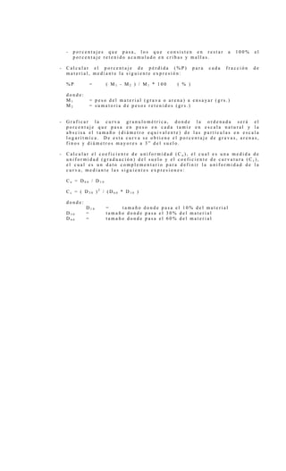 - p o r c e n t a j e s q u e p a s a , l o s q u e c o n s i s t e n e n r e s t a r a 1 0 0 % e l
p o r c e n t a j e r e t e n i d o a c u m u l a d o e n c r i b a s y m a l l a s .
- C a l c u l a r e l p o r c e n t a j e d e p é r d i d a ( % P ) p a r a c a d a f r a c c i ó n d e
m a t e r i a l , m e d i a n t e l a s i g u i e n t e e x p r e s i ó n :
% P = ( M 1 - M 2 ) / M 1 * 1 0 0 ( % )
d o n d e :
M 1 = p e s o d e l m a t e r i a l ( g r a v a o a r e n a ) a e n s a y a r ( g r s . )
M 2 = s u m a t o r i a d e p e s o s r e t e n i d o s ( g r s . )
- G r a f i c a r l a c u r v a g r a n u l o m é t r i c a , d o n d e l a o r d e n a d a s e r á e l
p o r c e n t a j e q u e p a s a e n p e s o e n c a d a t a m i z e n e s c a l a n a t u r a l y l a
a b s c i s a e l t a m a ñ o ( d i á m e t r o e q u i v a l e n t e ) d e l a s p a r t í c u l a s e n e s c a l a
l o g a r í t m i c a . D e e s t a c u r v a s e o b t i e n e e l p o r c e n t a j e d e g r a v a s , a r e n a s ,
f i n o s y d i á m e t r o s m a y o r e s a 3 ” d e l s u e l o .
- C a l c u l a r e l c o e f i c i e n t e d e u n i f o r m i d a d ( C u ) , e l c u a l e s u n a m e d i d a d e
u n i f o r m i d a d ( g r a d u a c i ó n ) d e l s u e l o y e l c o e f i c i e n t e d e c u r v a t u r a ( C c ) ,
e l c u a l e s u n d a t o c o m p l e m e n t a r i o p a r a d e f i n i r l a u n i f o r m i d a d d e l a
c u r v a , m e d i a n t e l a s s i g u i e n t e s e x p r e s i o n e s :
C u = D 6 0 / D 1 0
C c = ( D 3 0 ) 2
/ ( D 6 0 * D 1 0 )
d o n d e :
D 1 0 = t a m a ñ o d o n d e p a s a e l 1 0 % d e l m a t e r i a l
D 3 0 = t a m a ñ o d o n d e p a s a e l 3 0 % d e l m a t e r i a l
D 6 0 = t a m a ñ o d o n d e p a s a e l 6 0 % d e l m a t e r i a l
 