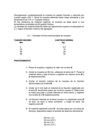 Homogeneizar cuidadosamente la muestra en estado húmedo y reducirla por
cuarteo según LNV 1. Secar la muestra obtenida hasta masa constante a una
temperatura de 110 +/- 5 grados Celsius
Si hay presencia de material orgánico, la muestra se debe secar a una
temperatura controlada de 60 grados Celsius
La cantidad de material obtenido debe ser ligeramente superior al estipulado en
2.1, según el tamaño máximo del agregado.


               2.1 – Cantidad mínima recomendada de muestra

TAMAÑO MÁXIMO                                  CANTIDAD MINIMA
    Mm                                               Kg

      5                                                 0.5
      25                                                10
      50                                                20
      80                                                32


PROCEDIMIENTO


             1- Pesar la muestra y registrar el valor con la letra A

             2- Cortar la muestra en 80 mm, utilizando el tamiz de 3”. Pesar el
                material sobre y bajo el tamiz y registrar los valores como B y
                Z respectivamente.

             3- Anotar el tamaño máximo de la muestra de la fracción
                denominada con la letra B

             4- Cortar en 5 mm todo el material de la fracción registrada con
                la letra Z, haciéndolo pasar por el tamiz numero 4. Determinar
                la masa que paso y quedo retenida en dicho tamiz, y registrar
                con la letra C y D respectivamente.

             5- La fracción retenida en el tamiz numero 4 y registrada como D
                se lava, se seca a masa constante y luego se pesa. Se
                registra como D

             6- El material registrado como D , se hace pasar por una serie de
                tamices, dispuestos según el tamaño de abertura decreciente


                                  80 mm ( 3”)
                                  63 mm (2½”)
                                  50 mm ( 2”)
                                  40 mm (1½”)
 