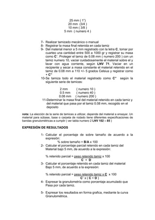 25 mm ( 1”)
                                    20 mm (3/4 )
                                    10 mm ( 3/8 )
                                 5 mm ( numero 4 )


              7- Realizar tamizado mecánico o manual
              8- Registrar la masa final retenida en cada tamiz
              9- Del material menor a 5 mm registrado con la letra C, tomar por
                  cuarteo una cantidad entre 500 a 1000 gr y registrar su masa
                  como C . Proteger el tamiz de 0.08 mm ( numero 200 ) con un
                  tamiz numero 10, vaciar cuidadosamente el material sobre el y
                  lavar con agua corriente, según LNV 71. Vaciar en un
                  recipiente y secar a masa constante el material retenido en el
                  tamiz de 0.08 mm a 110 +/- 5 grados Celsius y registrar como
                  + C”
              10- Se tamiza todo el material registrado como C” según la
                  siguiente serie de tamices:

                            2 mm       ( numero 10 )
                            0.5 mm     ( numero 40 )
                           0.08 mm ( numero 200 )
               11-Determinar la masa final del material retenido en cada tamiz y
                  del material que pasa por el tamiz 0.08 mm, recogido en el
                  deposito

nota: La elección de la serie de tamices a utilizar, depende del material a ensayar. Un
material para súbase, base o carpeta de rodado tiene diferentes especificaciones de
bandas granulométricas a cumplir ( ver tabla numero 2 LNV 102 – 85 )

EXPRESIÓN DE RESULTADOS

              1- Calcular el porcentaje de sobre tamaño de acuerdo a la
                 expresión:
                          % sobre tamaño = B/A x 100
              2- Calcular el porcentaje parcial retenido en cada tamiz del
                 Material bajo 5 mm, de acuerdo a la expresión:

                 % retenido parcial = peso retenido tamiz x 100
                                           C + D
              3- Calcular el porcentaje retenido en cada tamiz del material
                 Bajo 5 mm, de acuerdo a la expresión:

                 % retenido parcial = peso retenido tamiz x C x 100
                                          C x(C+D)
              4- Expresar la granulometría como porcentaje acumulado que
                 Pasa por cada tamiz.

              5- Expresar los resultados en forma grafica, mediante la curva
                 Granulométrica.
 