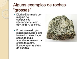 Alguns exemplos de rochas
“grossas”
 Diorito-É formado por
magma de
composição
intermediária( com
53% a 65% de sílica)
 É predominado por
plagioclásio,que é um
formador de rocha, o
segundo mais
abundante mineral da
crosta terrestre,
ficando apenas atrás
do quartzo
 