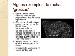 Alguns exemplos de rochas
“grossas”
 Gabro- é uma rocha
intrusiva formado por
plagioclásio, rico em cálcio
e piroxênio.
 São escuros(máficos) por
conter grande proporção
de silicatos
ferromagnesianos
 Só não é ultramáfico
porque o plagioclásio é um
mineral félsico e apresenta
grandes quantidades na
sua composição.
 A parte inferio da crosta
oceânica é composta de
Gabro
 É facilmente observada na
crosta continental
 