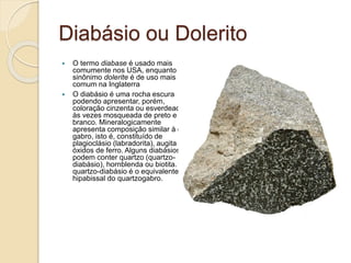 Diabásio ou Dolerito
 O termo diabase é usado mais
comumente nos USA, enquanto o
sinônimo dolerite é de uso mais
comum na Inglaterra
 O diabásio é uma rocha escura
podendo apresentar, porém,
coloração cinzenta ou esverdeada e
às vezes mosqueada de preto e
branco. Mineralogicamente
apresenta composição similar à do
gabro, isto é, constituído de
plagioclásio (labradorita), augita e
óxidos de ferro. Alguns diabásios
podem conter quartzo (quartzo-
diabásio), hornblenda ou biotita. O
quartzo-diabásio é o equivalente
hipabissal do quartzogabro.
 