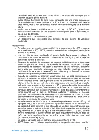 INFORME DE ENSAYO DE AGREGADOS
10
capacidad hasta el enrase será, como mínimo, un 50 por ciento mayor que el
volumen ocupado por la muestra.
Molde cónico. Un tronco de cono recto, construido con una chapa metálica de
0.8 mm de espesor como mínimo, y de 40 ± 3 mm de diámetro interior en su
base menor, 90 ± 3 mm de diámetro interior en una base mayor y 75 ± 3 mm de
altura.
Varilla para apisonado, metálica, recta, con un peso de 340 ±15 g y terminada
por uno de sus extremos en una superficie circular plana para el apisonado, de
25 ± 3 mm de diámetro.
Bandejas de zinc, de tamaño apropiado.
Un dispositivo que proporcione una corriente de aire caliente de velocidad
moderada.
Procedimiento
Se selecciona, por cuarteo, una cantidad de aproximadamente 1000 g, que se
seca en el horno a 100 - 110°C, se enfría luego al aire a la temperatura ambiente
durante 1 a 3 horas.
Una vez fría se pesa, repitiendo el secado hasta lograr peso constante. A
continuación se cubre la muestra completamente con agua y se la deja así
sumergida durante ± 24 horas.
Después del período de inmersión, se decanta cuidadosamente el agua para
evitar la pérdida de finos y se extiende la muestra sobre una bandeja,
comenzando la operación de secar la superficie de las partículas, dirigiendo
sobre ella una corriente moderada de aire caliente, mientras se agita
continuamente para que la desecación sea uniforme, y continuando el secado
hasta que las partículas puedan fluir libremente.
Cuando se empiece a observar visualmente que se está aproximando el
agregado a secarse, se sujeta firmemente el molde cónico con su diámetro
mayor apoyado sobre una superficie plana no absorbente, echando en su
interior a través de un embudo y sin apelmazar, una cantidad de muestra
suficiente, que se apisona ligeramente con 25 golpes de la varilla, levantando a
continuación, con cuidado, verticalmente el molde. Si la superficie de las
partículas conserva aún exceso de humedad, el cono de agregado mantendrá su
forma original, por lo que se continuará agitando y secando la muestra,
realizando frecuentemente la prueba del cono hasta que se produzca un primer
desmoronamiento superficial, indicativo de que finalmente ha alcanzado el
agregado la condición de superficie seca.
Inmediatamente, se introducen en el picnómetro previamente tarado, 100.0 g del
agregado fino, y se le añade agua hasta aproximadamente un 90 por ciento de
su capacidad; para eliminar el aire atrapado se rueda el picnómetro sobre una
superficie plana, e incluso agitando o invirtiéndolo si es preciso, introduciéndolo
seguidamente en un baño de agua a una temperatura entre 21° y 25°C durante
1 hora, transcurrida la cual se enrasa con agua a igual temperatura, se saca del
baño, se seca rápidamente su superficie y se determina su peso total
(picnómetro, muestra y agua).
Se saca el agregado fino del matraz y se seca en el horno a 100 -
110°C, hasta peso constante; se enfría al aire a temperatura ambiente durante 1
 