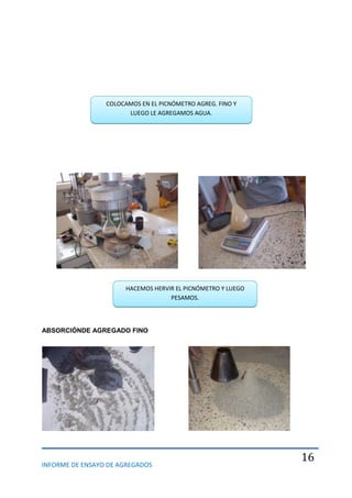 INFORME DE ENSAYO DE AGREGADOS
16
ABSORCIÓNDE AGREGADO FINO
COLOCAMOS EN EL PICNÓMETRO AGREG. FINO Y
LUEGO LE AGREGAMOS AGUA.
HACEMOS HERVIR EL PICNÓMETRO Y LUEGO
PESAMOS.
 