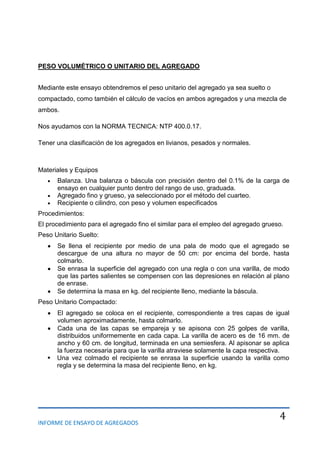 INFORME DE ENSAYO DE AGREGADOS
4
PESO VOLUMÉTRICO O UNITARIO DEL AGREGADO
Mediante este ensayo obtendremos el peso unitario del agregado ya sea suelto o
compactado, como también el cálculo de vacíos en ambos agregados y una mezcla de
ambos.
Nos ayudamos con la NORMA TECNICA: NTP 400.0.17.
Tener una clasificación de los agregados en livianos, pesados y normales.
Materiales y Equipos
Balanza. Una balanza o báscula con precisión dentro del 0.1% de la carga de
ensayo en cualquier punto dentro del rango de uso, graduada.
Agregado fino y grueso, ya seleccionado por el método del cuarteo.
Recipiente o cilindro, con peso y volumen especificados
Procedimientos:
El procedimiento para el agregado fino el similar para el empleo del agregado grueso.
Peso Unitario Suelto:
Se llena el recipiente por medio de una pala de modo que el agregado se
descargue de una altura no mayor de 50 cm: por encima del borde, hasta
colmarlo.
Se enrasa la superficie del agregado con una regla o con una varilla, de modo
que las partes salientes se compensen con las depresiones en relación al plano
de enrase.
Se determina la masa en kg. del recipiente lleno, mediante la báscula.
Peso Unitario Compactado:
El agregado se coloca en el recipiente, correspondiente a tres capas de igual
volumen aproximadamente, hasta colmarlo.
Cada una de las capas se empareja y se apisona con 25 golpes de varilla,
distribuidos uniformemente en cada capa. La varilla de acero es de 16 mm. de
ancho y 60 cm. de longitud, terminada en una semiesfera. Al apisonar se aplica
la fuerza necesaria para que la varilla atraviese solamente la capa respectiva.
 Una vez colmado el recipiente se enrasa la superficie usando la varilla como
regla y se determina la masa del recipiente lleno, en kg.
 