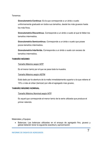 INFORME DE ENSAYO DE AGREGADOS
7
Tenemos:
Granulometría Continua: Es la que corresponde a un árido o suelo
uniformemente graduado en todos sus tamaños, desde los más gruesos hasta
los más finos.
Granulometría Discontinua. Corresponde a un árido o suelo al que le faltan los
tamaños intermedios.
Granulometría Semicontinua. Corresponde a un árido o suelo que posee
pocos tamaños intermedios.
Granulometría Interferida. Corresponde a un árido o suelo con exceso de
tamaños intermedios.
TAMAÑO MÁXIMO
Tamaño Máximo según NTP
Es el menor tamiz por el que se pasa toda la muestra.
Tamaño Máximo según ASTM
Está dado por la abertura de la malla inmediatamente superior a la que retiene el
15% o más al cribar (tamizar) por ella el agregado mas grueso.
TAMAÑO MÁXIMO NOMINAL
Tamaño Máximo Nominal según NTP
Es aquel que corresponde al menor tamiz de la serie utilizada que produce el
primer retenido.
Materiales y Equipos
Balanzas: Las balanzas utilizadas en el ensayo de agregado fino, grueso y
global deberán tener la siguiente exactitud y aproximación
 