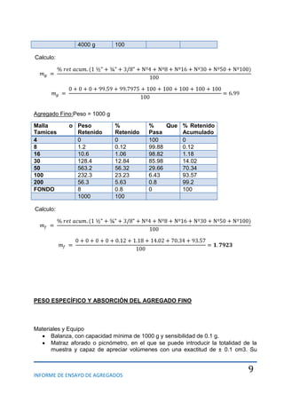 INFORME DE ENSAYO DE AGREGADOS
9
4000 g 100
Calculo:
Agregado Fino:Peso = 1000 g
Malla o
Tamices
Peso
Retenido
%
Retenido
% Que
Pasa
% Retenido
Acumulado
4 0 0 100 0
8 1.2 0.12 99.88 0.12
16 10.6 1.06 98.82 1.18
30 128.4 12.84 85.98 14.02
50 563.2 56.32 29.66 70.34
100 232.3 23.23 6.43 93.57
200 56.3 5.63 0.8 99.2
FONDO 8 0.8 0 100
1000 100
Calculo:
PESO ESPECÍFICO Y ABSORCIÓN DEL AGREGADO FINO
Materiales y Equipo
Balanza, con capacidad mínima de 1000 g y sensibilidad de 0.1 g.
Matraz aforado o picnómetro, en el que se puede introducir la totalidad de la
muestra y capaz de apreciar volúmenes con una exactitud de ± 0.1 cm3. Su
 