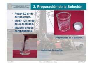 UNIVERSIDAD NACIONAL DE INGENIERIA
Facultad de Ingeniería Civil
Laboratorio de Mecánica de Suelos 2. Preparación de la Solución
Marzo 2006 Curso Taller de Mecánica de Suelos LMS-FIC-UNI
• Pesar 5.0 gr de
defloculante.
• Medir 125 ml de
agua destilada.
• Mezclar ambos
componentes.
Componentes de la solución.
Agitado de la solución.
 