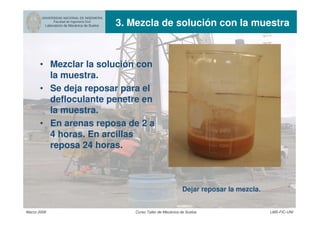 UNIVERSIDAD NACIONAL DE INGENIERIA
Facultad de Ingeniería Civil
Laboratorio de Mecánica de Suelos 3. Mezcla de solución con la muestra
Marzo 2006 Curso Taller de Mecánica de Suelos LMS-FIC-UNI
• Mezclar la solución con
la muestra.
• Se deja reposar para el
defloculante penetre en
la muestra.
• En arenas reposa de 2 a
4 horas. En arcillas
reposa 24 horas.
Dejar reposar la mezcla.
 