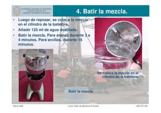 UNIVERSIDAD NACIONAL DE INGENIERIA
Facultad de Ingeniería Civil
Laboratorio de Mecánica de Suelos 4. Batir la mezcla.
Marzo 2006 Curso Taller de Mecánica de Suelos LMS-FIC-UNI
• Luego de reposar, se coloca la mezcla
en el cilindro de la batidora.
• Añadir 125 ml de agua destilada.
• Batir la mezcla. Para arenas durante 3 a
4 minutos. Para arcillas, durante 15
minutos.
Se coloca la mezcla en el
cilindro de la batidora.
Batir la mezcla.
 