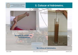 UNIVERSIDAD NACIONAL DE INGENIERIA
Facultad de Ingeniería Civil
Laboratorio de Mecánica de Suelos 5. Colocar el hidrómetro.
Marzo 2006 Curso Taller de Mecánica de Suelos LMS-FIC-UNI
Se coloca el hidrómetro.
Se agita el cilindro de
sedimentación.
 
