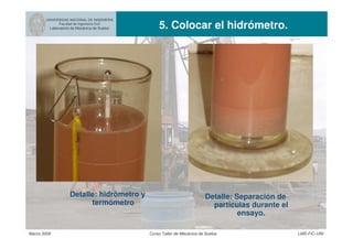 UNIVERSIDAD NACIONAL DE INGENIERIA
Facultad de Ingeniería Civil
Laboratorio de Mecánica de Suelos 5. Colocar el hidrómetro.
Marzo 2006 Curso Taller de Mecánica de Suelos LMS-FIC-UNI
Detalle: hidrómetro y
termómetro
Detalle: Separación de
partículas durante el
ensayo.
 