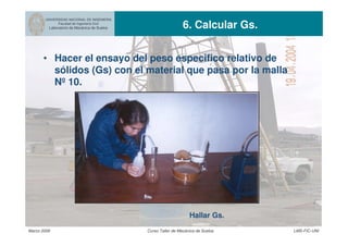 UNIVERSIDAD NACIONAL DE INGENIERIA
Facultad de Ingeniería Civil
Laboratorio de Mecánica de Suelos 6. Calcular Gs.
Marzo 2006 Curso Taller de Mecánica de Suelos LMS-FIC-UNI
Hallar Gs.
• Hacer el ensayo del peso especifico relativo de
sólidos (Gs) con el material que pasa por la malla
Nº 10.
 