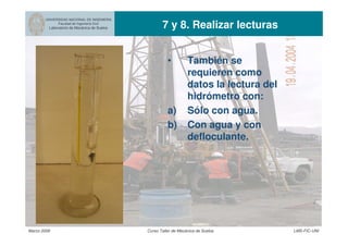 UNIVERSIDAD NACIONAL DE INGENIERIA
Facultad de Ingeniería Civil
Laboratorio de Mecánica de Suelos 7 y 8. Realizar lecturas
Marzo 2006 Curso Taller de Mecánica de Suelos LMS-FIC-UNI
• También se
requieren como
datos la lectura del
hidrómetro con:
a) Sólo con agua.
b) Con agua y con
defloculante.
 