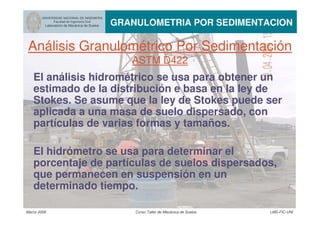Marzo 2006 Curso Taller de Mecánica de Suelos LMS-FIC-UNI
UNIVERSIDAD NACIONAL DE INGENIERIA
Facultad de Ingeniería Civil
Laboratorio de Mecánica de Suelos GRANULOMETRIA POR SEDIMENTACION
Análisis Granulométrico Por Sedimentación
ASTM D422
El análisis hidrométrico se usa para obtener un
estimado de la distribución e basa en la ley de
Stokes. Se asume que la ley de Stokes puede ser
aplicada a una masa de suelo dispersado, con
partículas de varias formas y tamaños.
El hidrómetro se usa para determinar el
porcentaje de partículas de suelos dispersados,
que permanecen en suspensión en un
determinado tiempo.
 