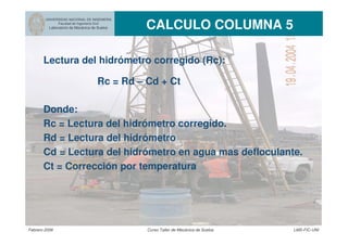UNIVERSIDAD NACIONAL DE INGENIERIA
Facultad de Ingeniería Civil
Laboratorio de Mecánica de Suelos CALCULO COLUMNA 5
Febrero 2006 Curso Taller de Mecánica de Suelos LMS-FIC-UNI
Lectura del hidrómetro corregido (Rc):
Rc = Rd – Cd + Ct
Donde:
Rc = Lectura del hidrómetro corregido.
Rd = Lectura del hidrómetro
Cd = Lectura del hidrómetro en agua mas defloculante.
Ct = Corrección por temperatura
 
