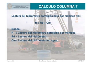 UNIVERSIDAD NACIONAL DE INGENIERIA
Facultad de Ingeniería Civil
Laboratorio de Mecánica de Suelos CALCULO COLUMNA 7
Febrero 2006 Curso Taller de Mecánica de Suelos LMS-FIC-UNI
Lectura del hidrómetro corregido sólo por menisco (R) :
Donde:
R = Lectura del hidrómetro corregido por menisco.
Rd = Lectura del hidrómetro.
Cm= Lectura del hidrómetro en agua.
R = Rd + Cm
 
