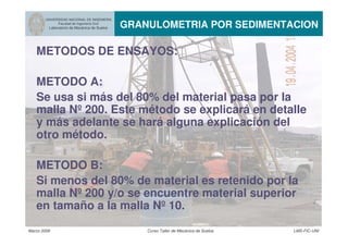 Marzo 2006 Curso Taller de Mecánica de Suelos LMS-FIC-UNI
UNIVERSIDAD NACIONAL DE INGENIERIA
Facultad de Ingeniería Civil
Laboratorio de Mecánica de Suelos GRANULOMETRIA POR SEDIMENTACION
METODOS DE ENSAYOS:
METODO A:
Se usa si más del 80% del material pasa por la
malla Nº 200. Este método se explicará en detalle
y más adelante se hará alguna explicación del
otro método.
METODO B:
Si menos del 80% de material es retenido por la
malla Nº 200 y/o se encuentre material superior
en tamaño a la malla Nº 10.
 