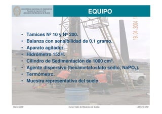 UNIVERSIDAD NACIONAL DE INGENIERIA
Facultad de Ingeniería Civil
Laboratorio de Mecánica de Suelos EQUIPO
Marzo 2006 Curso Taller de Mecánica de Suelos LMS-FIC-UNI
• Tamices Nº 10 y Nº 200.
• Balanza con sensibilidad de 0.1 gramo.
• Aparato agitador.
• Hidrómetro 152H.
• Cilindro de Sedimentación de 1000 cm3.
• Agente dispersivo (hexametafosfato sodio, NaPO3).
• Termómetro.
• Muestra representativa del suelo.
 