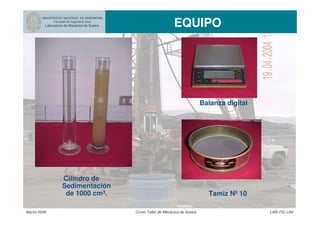 UNIVERSIDAD NACIONAL DE INGENIERIA
Facultad de Ingeniería Civil
Laboratorio de Mecánica de Suelos EQUIPO
Marzo 2006 Curso Taller de Mecánica de Suelos LMS-FIC-UNI
Balanza digital
Tamiz Nº 10
Cilindro de
Sedimentación
de 1000 cm3.
 
