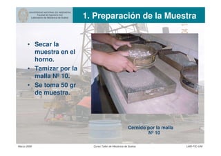 UNIVERSIDAD NACIONAL DE INGENIERIA
Facultad de Ingeniería Civil
Laboratorio de Mecánica de Suelos 1. Preparación de la Muestra
Marzo 2006 Curso Taller de Mecánica de Suelos LMS-FIC-UNI
• Secar la
muestra en el
horno.
• Tamizar por la
malla Nº 10.
• Se toma 50 gr
de muestra.
Cernido por la malla
Nº 10
 