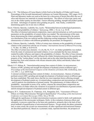 Dorn, J. D. “The Influence of Coarse Quartz in Kiln Feed on the Quality of Clinker and Cement,
   Proceedings of the Seventh International Conference on Cement Microscopy, 1985, pages 10-23.
   Plant and laboratory studies are used as the basis for a discussion of factors that affect the use of
   silica and siliceous raw materials in cement manufacture. The effects of silica type, purity and
   size on the clinker quality are described. Factors affecting grinding, strength and product quality
   are listed. Advantages of separate silica grinding are given. And, finally, a method for
   determining quartz size in raw mix is offered.
Gavel, Viktoria; Opoczky, Ludmilla; Sas, Laszlo, “Relationship between technological parameters,
   structure and grindability of clinkers,” Epitoanyag, 2000, v. 52, no. 2, p. 34-38.
   The effect of chemical and mineral composition, macro and microstructure as well as processing
   parameters on the grindability of cement clicker was studied. The microstructure id the main
   factor determining the clinker grindability. The clinker structure is determined by the particle
   size distribution of the raw material and the clinkering-cooling temperature The physicochem.
   characteristics of clinkers with different grindability are presented. (In Hungarian.)
Gavel, Viktoria; Opoczky, Ludmilla, “Effect of certain trace elements on the grindability of cement
   clinkers in the connection with the use of wastes,” International Journal of Mineral Processing,
   v. 74, Dec. 10, 2004, p. S129-S136.
   The effect of certain trace elements - Cr, Zn, Ba, Ni, Ti, P - on clinker grindability was studied.
   From the study of commercial and model clinkers, it was concluded that the trace elements
   studied favorably influence and improve the grindability of clinkers. The effect of trace elements
   is due to the fact that they favorably influence the clinker formation processes (the quantity and
   property of the "molten phase") on the one hand, and on the other hand that during clinker
   burning they form solid solutions with silicate minerals (alite, belite) and thereby reduce their
   hardness. 8 Refs.
Ghosh, S. P.; Mohan, K., “Interrelationship among lime content of clinker, its microstructure ,
   fineness of OPC grinding and strength development of hydrated cement at different ages,”
   Proceedings of the International Congress on the Chemistry of Cement,10th, Gothenburg, June
   2-6, 1997, v. 2, p. 2ii018-4 pp.
   A rational correlation among lime content of clinker , its microstructure , fineness of ordinary
   portland cement (OPC) grinding and strength development of hydrated cement at different ages
   has been established. The study shows that the two most important factors affecting strength
   development of hydrated cement are: (i) mineral phase composition and microstructure of clinker
   , and (ii) particle size distribution of ground cement. The granulometry of clinker affects its
   grindability , measurable in terms of sp. surface, whereas the mineral phase composition and
   microstructure of clinker affects the variations in (a) particle size distribution of ground cement ,
   and (b) strength development of hydrated cement at different ages.
Hargave, R.V., Venkateswaran, D., Chatterjee, A.K., Rangnekar, B.S., “Assessment of Process
    Effects on Clinker Microstructure Through its Quantification” Proceedings of the International
    Conference on Cement Microscopy (1983), 5th, p. 99-120.
    Although the significance of clinker microstructure in process control is fairly well understood,
    the application of the microscopic techniques, firstly, to the evaluation of process effects and
    ultimately, to process control has so far been only qualitative, primarily due to the lack of fool-
    proof methods of quantification of microstructural features. Except mainly the phase estimation
    and, to some extent, the crystal size measurement, all other significant microstructural features
    are described qualitatively. Based on a systematic study, reported elsewhere, the prospects of


                                                     7
 
