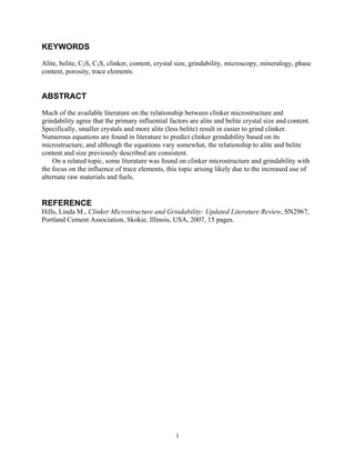 KEYWORDS
Alite, belite, C2S, C3S, clinker, content, crystal size, grindability, microscopy, mineralogy, phase
content, porosity, trace elements.


ABSTRACT
Much of the available literature on the relationship between clinker microstructure and
grindability agree that the primary influential factors are alite and belite crystal size and content.
Specifically, smaller crystals and more alite (less belite) result in easier to grind clinker.
Numerous equations are found in literature to predict clinker grindability based on its
microstructure, and although the equations vary somewhat, the relationship to alite and belite
content and size previously described are consistent.
    On a related topic, some literature was found on clinker microstructure and grindability with
the focus on the influence of trace elements, this topic arising likely due to the increased use of
alternate raw materials and fuels.


REFERENCE
Hills, Linda M., Clinker Microstructure and Grindability: Updated Literature Review, SN2967,
Portland Cement Association, Skokie, Illinois, USA, 2007, 15 pages.




                                                   i
 
