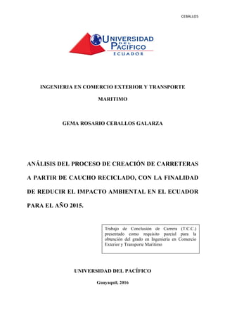 CEBALLOS((
INGENIERIA EN COMERCIO EXTERIOR Y TRANSPORTE
MARITIMO
PORTADA.
GEMA ROSARIO CEBALLOS GALARZA
ANÁLISIS DEL PROCESO DE CREACIÓN DE CARRETERAS
A PARTIR DE CAUCHO RECICLADO, CON LA FINALIDAD
DE REDUCIR EL IMPACTO AMBIENTAL EN EL ECUADOR
PARA EL AÑO 2015.
UNIVERSIDAD DEL PACÍFICO
Guayaquil, 2016
Trabajo de Conclusión de Carrera (T.C.C.)
presentado como requisito parcial para la
obtención del grado en Ingeniería en Comercio
Exterior y Transporte Marítimo
 