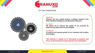 “Our Own Created World”
www.granuxo.com +91 99814 82666contact@granuxo.com
About Us
Granuxo, Our own created world is a software solution in the
field of Artificial Intelligence and Blockchain Research.
Our Vision
We always try to improve the quality of our products by
exploring new ideas and new technologies.
Our Mission
To enhance the business growth of our customers with creative
technologies.
“We believes in saying no to thousands of projects and
focus on the few that are truly important and meaningful.“
 