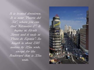 It is located downtown. It is near “Puerta del Sol”, where you can find “Kilometro 0”. It begins at Alcalá Street and it ends at “Plaza de España”. Its length is about 1316 meters by 25m wide, except for the Boulevard that is 35m wide.