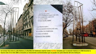 En la Gran Vía entre la calle Balmes y la Rambla de Catalunya cayeron varias bombas lanzadas por la aviación italiana en 1938 durante la
Guerra Civil. En el año 2001 se levantó un monumento conmemorativo que se puede ver justo delante del cine Coliseum.
 