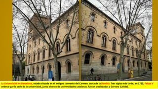 La Universidad de Barcelona, estaba situada en el antiguo convento del Carmen, cerca de la Rambla. Tres siglos más tarde, en 1715, Felipe V
ordena que la sede de la universidad, junto al resto de universidades catalanas, fueran trasladadas a Cervera (Lléida).
 