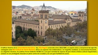 El Edificio Histórico de la Universidad de Barcelona. Arq. Elias Rogent construido entre 1863/1889, un espacio único y excepcional del siglo XIX,
catalogado como Bien Cultural de Interés Nacional, ofrece sus espacios más emblemáticos. Un magnífico vestíbulo, su monumental Paraninfo,
sus elegantes claustros, los jardines Ferran Soldevila 30.000 m2 y una gran variedad de espacios de gran interés artístico-cultural singularidad y
carácter en una privilegiada situación en pleno centro de la ciudad y con una gran facilidad de acceso.
 
