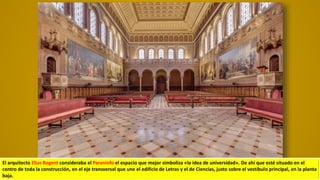 El arquitecto Elias Rogent consideraba el Paraninfo el espacio que mejor simboliza «la idea de universidad». De ahí que esté situado en el
centro de toda la construcción, en el eje transversal que une el edificio de Letras y el de Ciencias, justo sobre el vestíbulo principal, en la planta
baja.
 