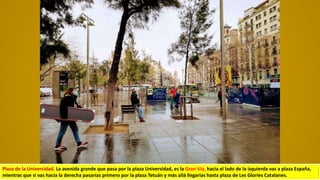 Plaza de la Universidad. La avenida grande que pasa por la plaza Universidad, es la Gran Vía, hacia el lado de la izquierda vas a plaza España,
mientras que si vas hacia la derecha pasarías primero por la plaza Tetuán y más allá llegarías hasta plaza de Les Gloríes Catalanes.
 