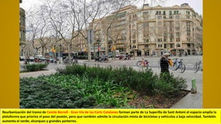 Reurbanización del tramo de Comte Borrell - Gran Vía de las Corts Catalanes forman parte de La Superilla de Sant Antoni el espacio amplía la
plataforma que prioriza el paso del peatón, pero que también admite la circulación mixta de bicicletas y vehículos a baja velocidad. También
aumenta el verde; alcorques y grandes parterres.
 