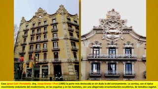 Casa Ignasi Coll i Portabella. Arq. Josep Graner i Prat (1905) la parte más destacada es sin duda la del coronamiento. La cornisa, con el típico
movimiento ondulante del modernismo, en las esquinas y en los hastiales, con una abigarrada ornamentación escultórica, de temática vegetal.
 