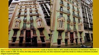 Casa Pere Brias modernista Arq. Julián Jaime García Núñez nacido en Buenos Aires en 1875, estudió en Barcelona con Doménech i Montaner y
dejó la ciudad en 1903. Ese mismo año había proyectado esta casa, una obra netamente modernista donde las molduras ondulantes de piedra
integran la puerta principal.
 