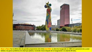 Mujer y Pájaro fue la última obra de grandes proporciones del artista Joan Miró. La obra fue inaugurada en 1983 sin la presencia de su autor
debido a los graves problemas de salud que padecía, muriendo meses después de la inauguración a la edad de 90 años.
 
