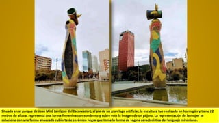 Situada en el parque de Joan Miró (antiguo del Escorxador), al pie de un gran lago artificial, la escultura fue realizada en hormigón y tiene 22
metros de altura, representa una forma femenina con sombrero y sobre este la imagen de un pájaro. La representación de la mujer se
soluciona con una forma ahuecada cubierta de cerámica negra que toma la forma de vagina característica del lenguaje mironiano.
 