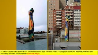 Su exterior se encuentra recubierto con cerámica de colores rojos, amarillos, verdes y azules (los más comunes del artista) tratados como
trencadis y realizados por el ceramista Joan Gardy Artigas.
 