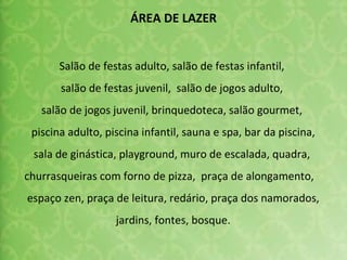 Salão de festas adulto, salão de festas infantil,  salão de festas juvenil,  salão de jogos adulto,  salão de jogos juvenil, brinquedoteca, salão gourmet,  piscina adulto, piscina infantil, sauna e spa, bar da piscina, sala de ginástica, playground, muro de escalada, quadra,  churrasqueiras com forno de pizza,  praça de alongamento,  espaço zen, praça de leitura, redário, praça dos namorados, jardins, fontes, bosque. ÁREA DE LAZER 