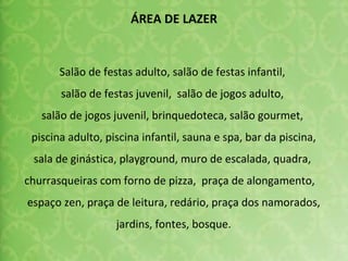 Salão de festas adulto, salão de festas infantil,  salão de festas juvenil,  salão de jogos adulto,  salão de jogos juvenil, brinquedoteca, salão gourmet,  piscina adulto, piscina infantil, sauna e spa, bar da piscina, sala de ginástica, playground, muro de escalada, quadra,  churrasqueiras com forno de pizza,  praça de alongamento,  espaço zen, praça de leitura, redário, praça dos namorados, jardins, fontes, bosque. ÁREA DE LAZER 