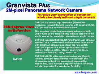 Granvista Plus
 2M-pixel Panorama Network Camera
                    To realize your expectation of seeing the
                    whole view clearly with one single camera!!!
                  GVP-280 is a deluxe high resolution (1600x1200)
                  Panorama Network Camera featured with superior H.264-
360-degree-view   AVC performance and multiple functions.
  satisfaction    This excellent model has been designed as a versatile
                  unit to fulfill users’ requirements that it is able to see the
                  whole view of the installation site with one single camera.
                  GVP-280 supports IEEE802.3af PoE (Power over Ethernet)
                  standard thus it makes the installation even more easier
                  with simply an Ethernet cable form the PoE switch.
                  GVP-280 is perfect for indoor applications such as
                  lobbies, factories, retailer stores, conference room,
                  restaurants, hospital, caring centers, etc.
                  GVP-280’s H.264 video compression has significantly
    GVP-280       lowered down the requirements for bandwidth and
                  storage size without compromising image quality.
                  Motion JPEG and multiple independent video streaming
                  are also supported for even better flexibility.

                                                          www.longvast.com
 