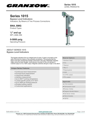 Series 1015
Bypass Level Indicators:
Indicators, By Means of Two Process Connections
BNA, BMG
Product Types
½" and up
NPT, ANSI, DIN
0-5800 psig
Operating Pressure
ABOUT SERIES 1015
Bypass Level Indicators
The bypass indicators form an integral part of a tank. A pipe is mounted on the
side of the tank by means of two process connections. This ensures that the
level in the tank corresponds exactly to the level in the pipe. Red/white magnetic
rollers show the level visually. Level sensors mounted on the unit will give a
4-20mA output or 0 to 100% output. Magnetic switches will give a high or low alarm.
Unique Series Features
Continuous level measurement
Punctual level measurement
Visual level indication
Interface measurement
Up to 840°F working temperature
Lowest specific gravity of 21 lb/in³
Up to 5800 psi working pressure
Durable building method
Customized applications
Material Options:
• Stainless Steel
• PVC
• Titanium
• Alloy C
• Polypropylene
• PVDF
• E-CTFE coated
• PFA coated
Approvals:
ATEX 94/9/EG
Germanisch Lloyd
Bureau Veritas
Registro Navale Italiano
Det Norsk Veritas
PED 97/23/EG
NEPSI
Ref# K80001-051215 www.granzow.com Page 1 of 44
Granzow, Inc.• 2300 Crownpoint Executive Drive, Charlotte, NC 28227-6702 • Phone (704) 845-2300 • Fax (704) 845-2301
©2015 Granzow, Inc. All rights reserved. Information within this document is subject to change, and may be modified at any time, without notice.
Series 1015
LEVEL PRODUCTS
 