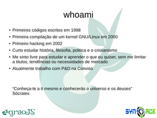 whoami
● Primeiros códigos escritos em 1998
● Primeira compilação de um kernel GNU/Linux em 2000
● Primeiro hacking em 2002
● Curto estudar história, filosofia, politica e o cristianismo
● Me sinto livre para estudar e aprender o que eu quiser, sem me limitar
a titulos, tendências ou necessidades de mercado
● Atualmente trabalho com P&D na Conviso
“Conheça-te a ti mesmo e conhecerás o universo e os deuses”
Sócrates
 