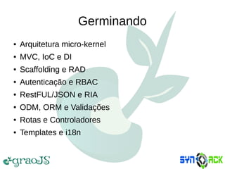 Germinando
● Arquitetura micro-kernel
● MVC, IoC e DI
● Scaffolding e RAD
● Autenticação e RBAC
● RestFUL/JSON e RIA
● ODM, ORM e Validações
● Rotas e Controladores
● Templates e i18n
 